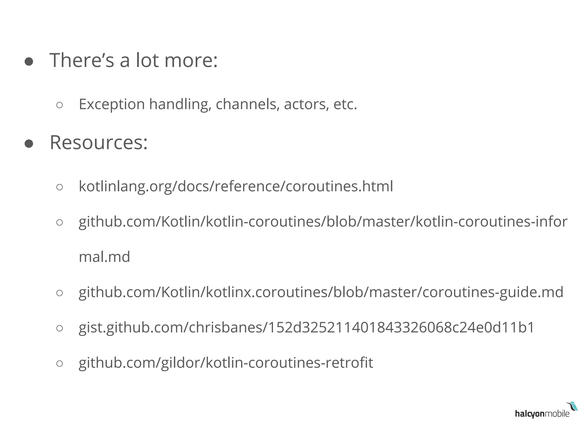 ● There’s a lot more:
○ Exception handling, channels, actors, etc.
● Resources:
○ kotlinlang.org/docs/reference/coroutines.html
○ github.com/Kotlin/kotlin-coroutines/blob/master/kotlin-coroutines-infor
mal.md
○ github.com/Kotlin/kotlinx.coroutines/blob/master/coroutines-guide.md
○ gist.github.com/chrisbanes/152d325211401843326068c24e0d11b1
○ github.com/gildor/kotlin-coroutines-retrofit
 
