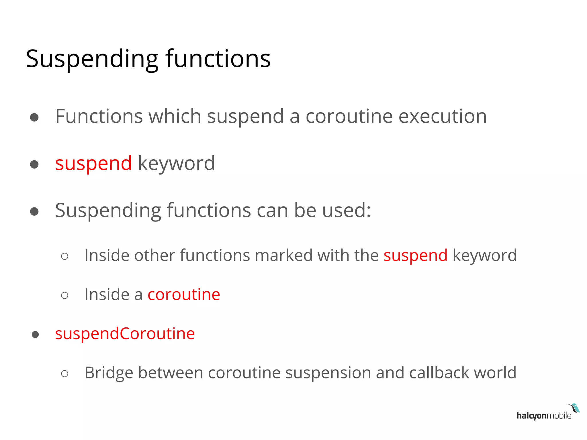 Suspending functions
● Functions which suspend a coroutine execution
● suspend keyword
● Suspending functions can be used:
○ Inside other functions marked with the suspend keyword
○ Inside a coroutine
● suspendCoroutine
○ Bridge between coroutine suspension and callback world
 