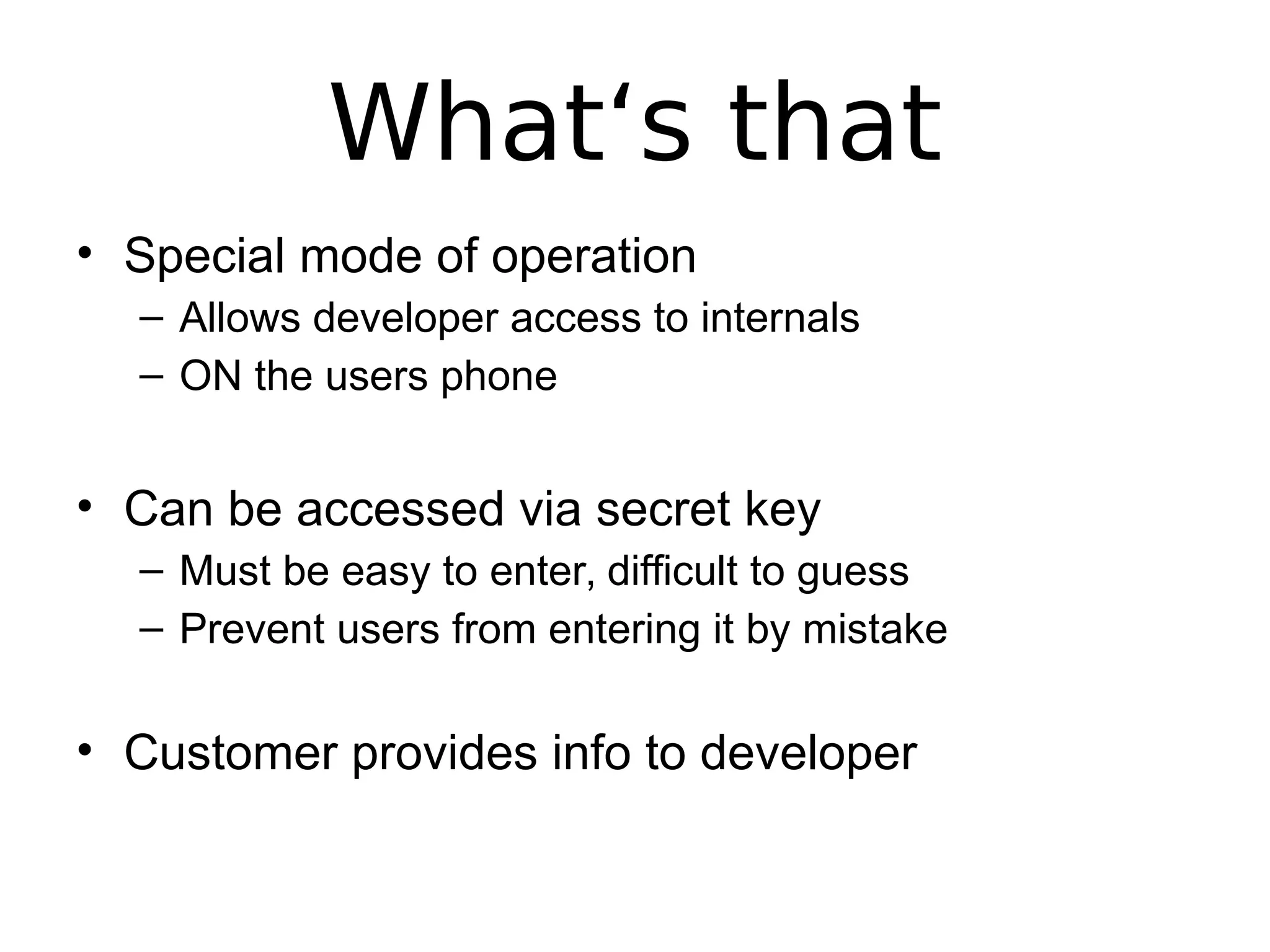 What‘s that
• Special mode of operation
– Allows developer access to internals
– ON the users phone
• Can be accessed via secret key
– Must be easy to enter, difficult to guess
– Prevent users from entering it by mistake
• Customer provides info to developer
 