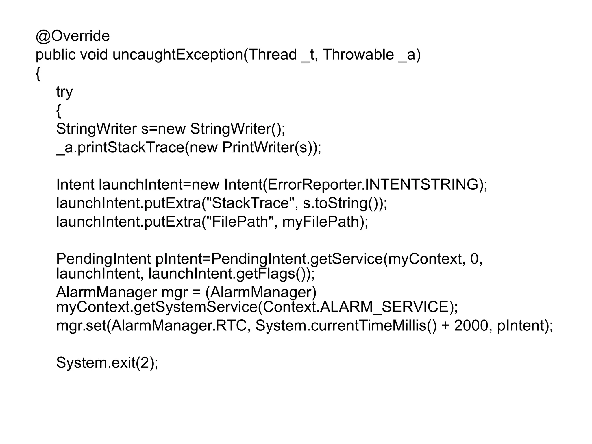 @Override
public void uncaughtException(Thread _t, Throwable _a)
{
try
{
StringWriter s=new StringWriter();
_a.printStackTrace(new PrintWriter(s));
Intent launchIntent=new Intent(ErrorReporter.INTENTSTRING);
launchIntent.putExtra("StackTrace", s.toString());
launchIntent.putExtra("FilePath", myFilePath);
PendingIntent pIntent=PendingIntent.getService(myContext, 0,
launchIntent, launchIntent.getFlags());
AlarmManager mgr = (AlarmManager)
myContext.getSystemService(Context.ALARM_SERVICE);
mgr.set(AlarmManager.RTC, System.currentTimeMillis() + 2000, pIntent);
System.exit(2);
 