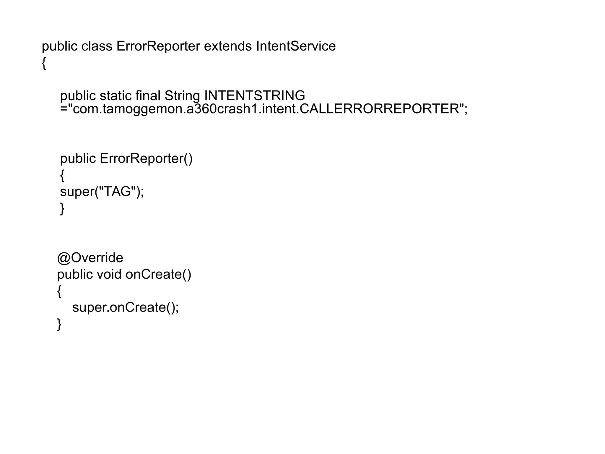 public class ErrorReporter extends IntentService
{
public static final String INTENTSTRING
="com.tamoggemon.a360crash1.intent.CALLERRORREPORTER";
public ErrorReporter()
{
super("TAG");
}
@Override
public void onCreate()
{
super.onCreate();
}
 