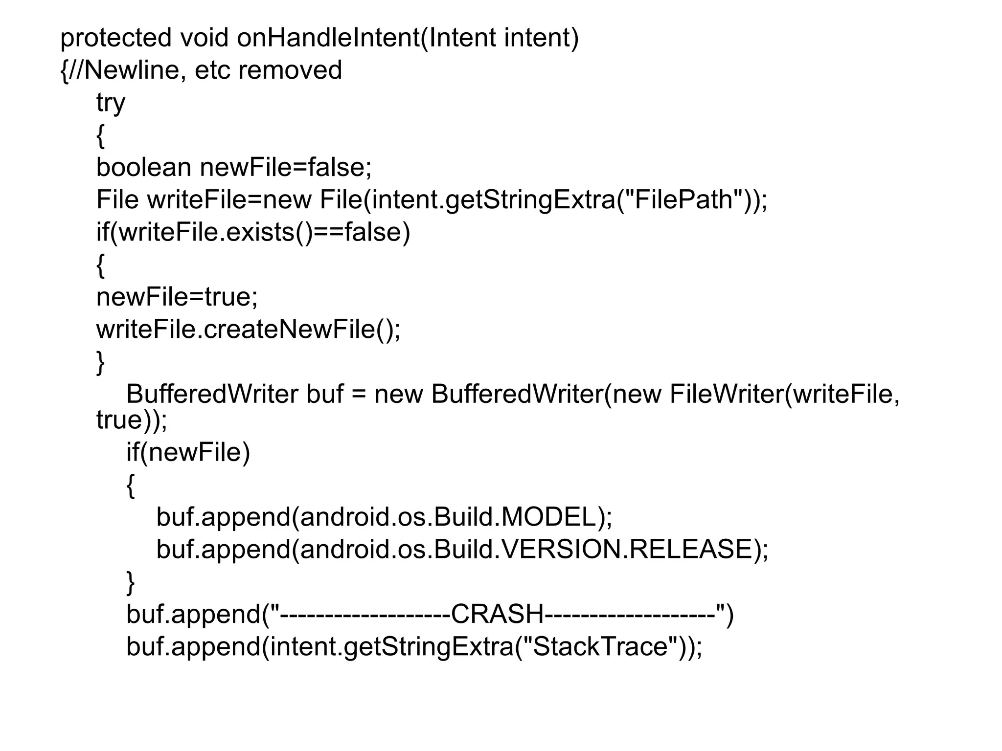 protected void onHandleIntent(Intent intent)
{//Newline, etc removed
try
{
boolean newFile=false;
File writeFile=new File(intent.getStringExtra("FilePath"));
if(writeFile.exists()==false)
{
newFile=true;
writeFile.createNewFile();
}
BufferedWriter buf = new BufferedWriter(new FileWriter(writeFile,
true));
if(newFile)
{
buf.append(android.os.Build.MODEL);
buf.append(android.os.Build.VERSION.RELEASE);
}
buf.append("-------------------CRASH-------------------")
buf.append(intent.getStringExtra("StackTrace"));
 