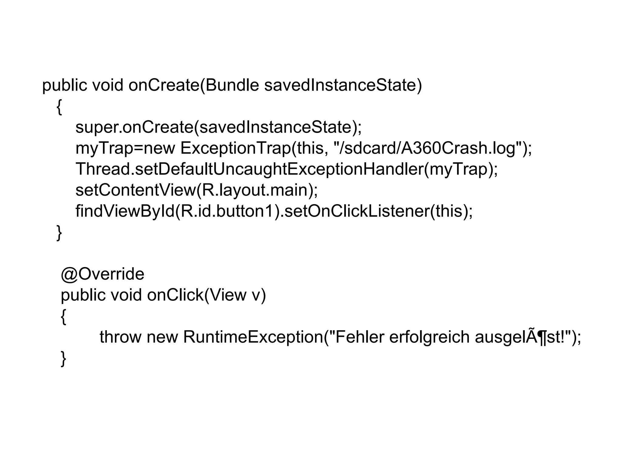 public void onCreate(Bundle savedInstanceState)
{
super.onCreate(savedInstanceState);
myTrap=new ExceptionTrap(this, "/sdcard/A360Crash.log");
Thread.setDefaultUncaughtExceptionHandler(myTrap);
setContentView(R.layout.main);
findViewById(R.id.button1).setOnClickListener(this);
}
@Override
public void onClick(View v)
{
throw new RuntimeException("Fehler erfolgreich ausgelÃ¶st!");
}
 