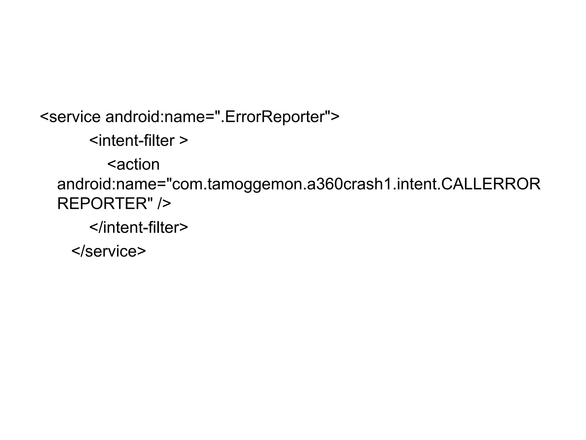 <service android:name=".ErrorReporter">
<intent-filter >
<action
android:name="com.tamoggemon.a360crash1.intent.CALLERROR
REPORTER" />
</intent-filter>
</service>
 
