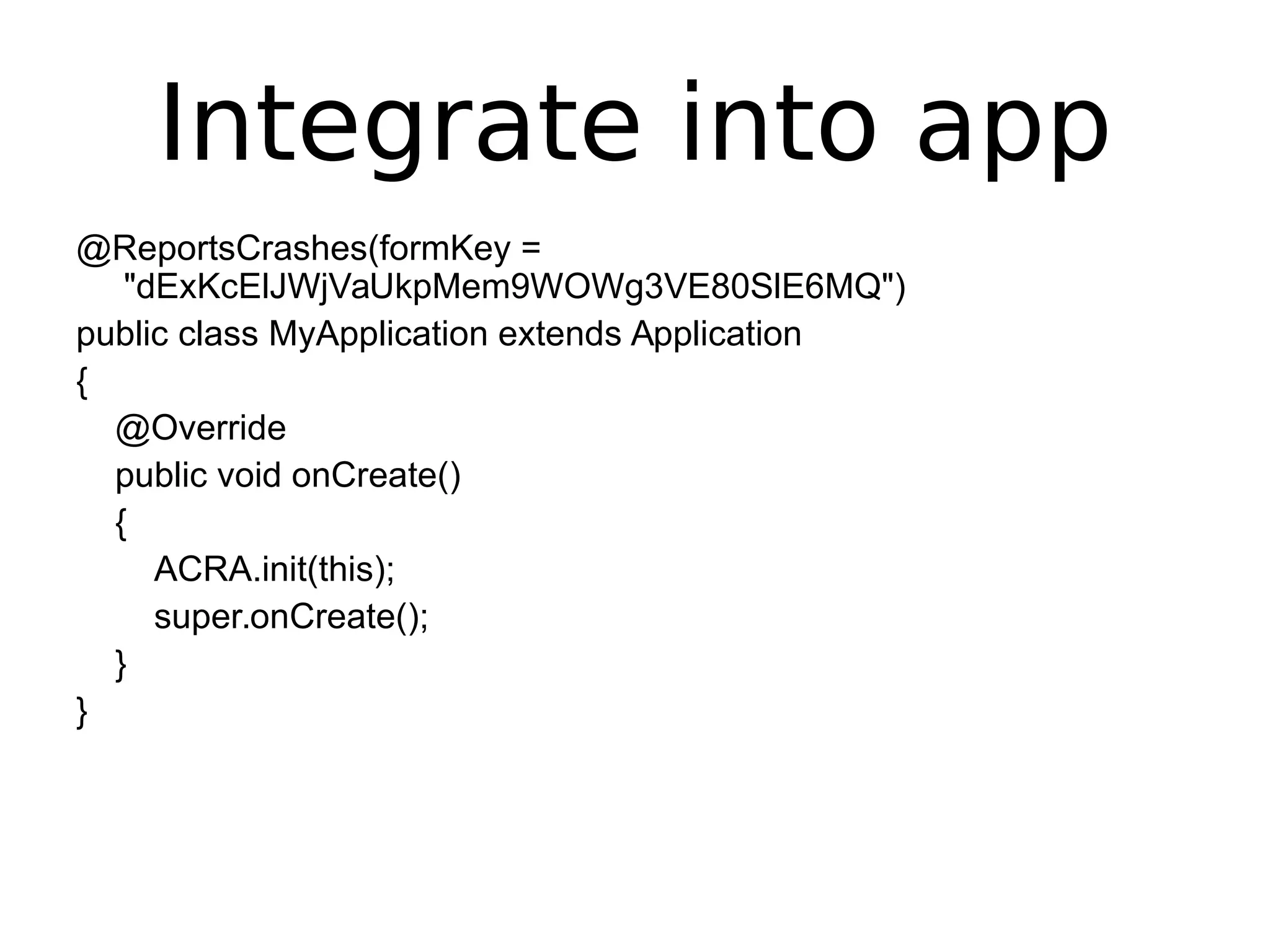 Integrate into app
@ReportsCrashes(formKey =
"dExKcElJWjVaUkpMem9WOWg3VE80SlE6MQ")
public class MyApplication extends Application
{
@Override
public void onCreate()
{
ACRA.init(this);
super.onCreate();
}
}
 