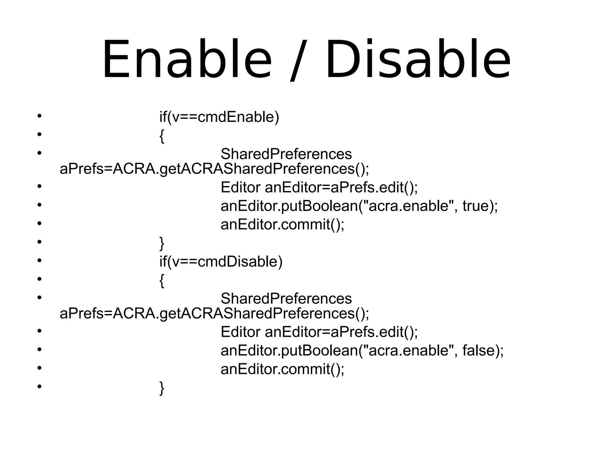Enable / Disable
• if(v==cmdEnable)
• {
• SharedPreferences
aPrefs=ACRA.getACRASharedPreferences();
• Editor anEditor=aPrefs.edit();
• anEditor.putBoolean("acra.enable", true);
• anEditor.commit();
• }
• if(v==cmdDisable)
• {
• SharedPreferences
aPrefs=ACRA.getACRASharedPreferences();
• Editor anEditor=aPrefs.edit();
• anEditor.putBoolean("acra.enable", false);
• anEditor.commit();
• }
 