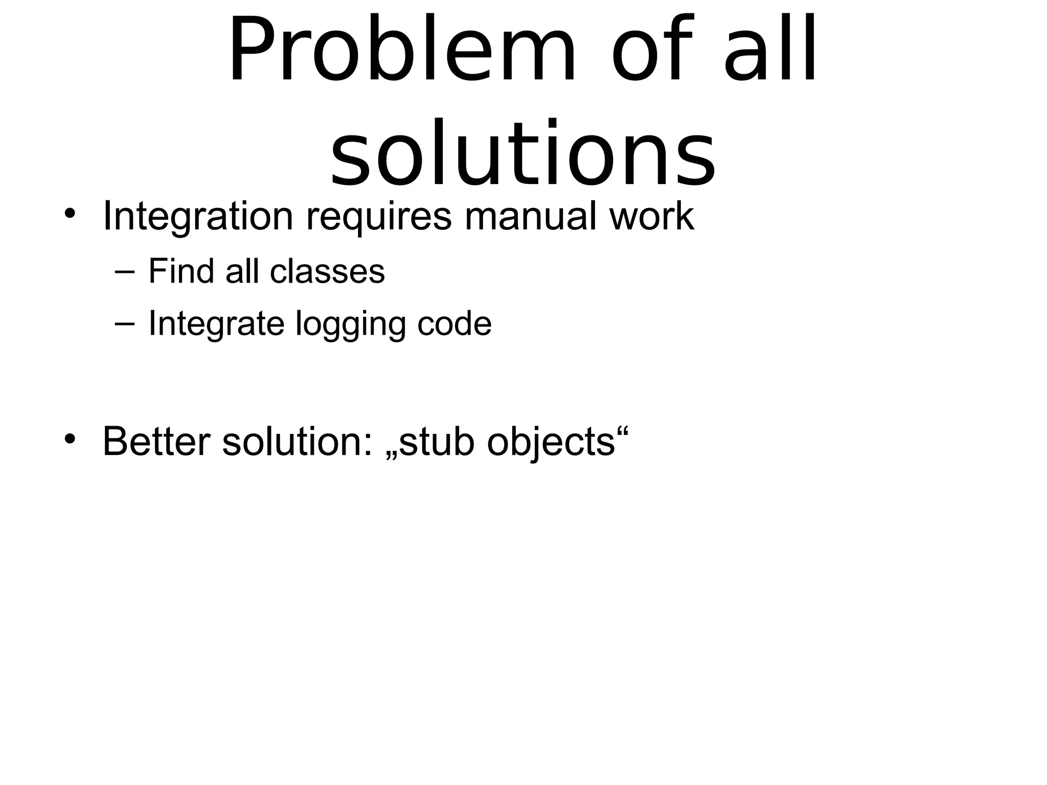 Problem of all
solutions• Integration requires manual work
– Find all classes
– Integrate logging code
• Better solution: „stub objects“
 