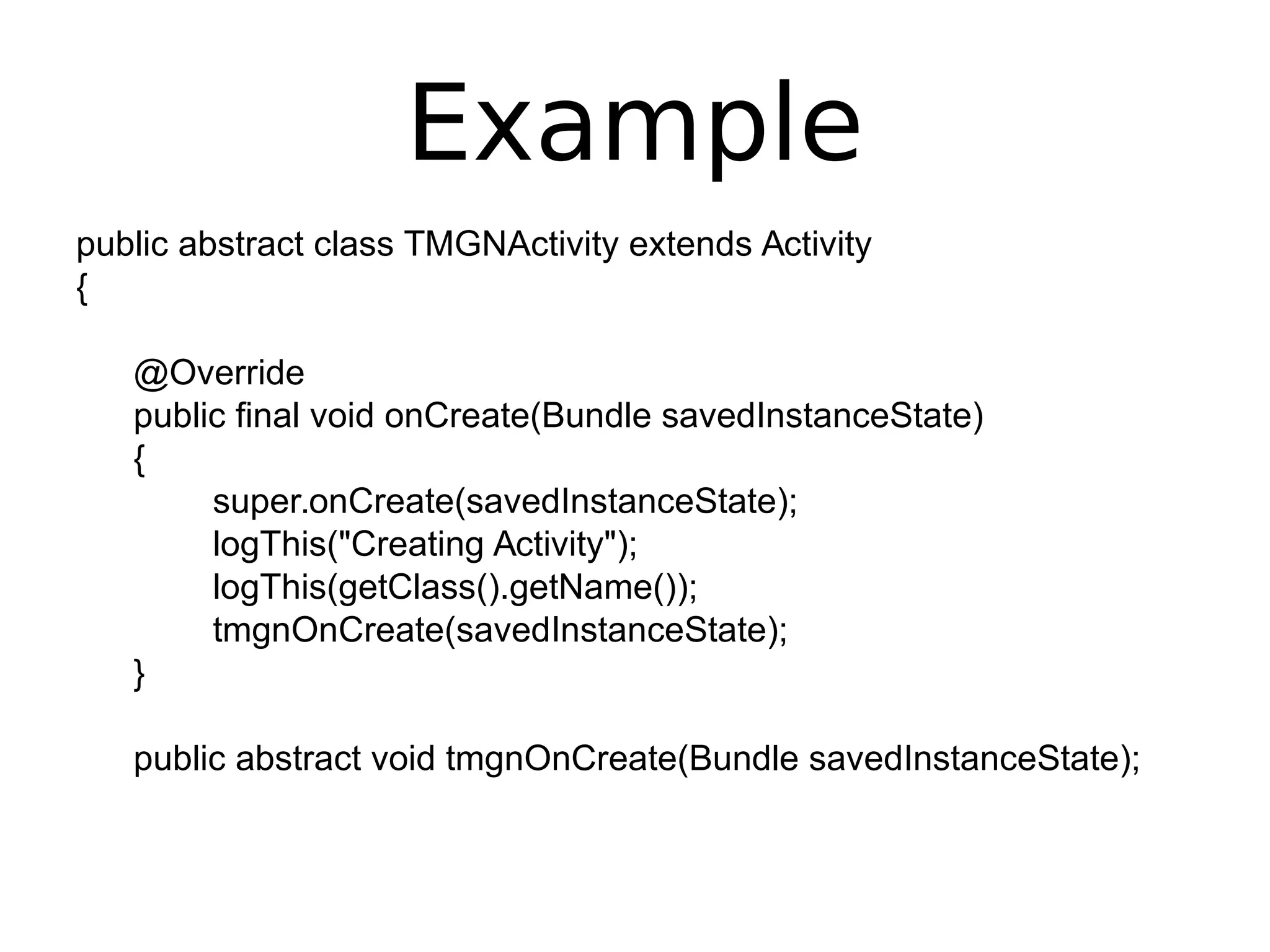 Example
public abstract class TMGNActivity extends Activity
{
@Override
public final void onCreate(Bundle savedInstanceState)
{
super.onCreate(savedInstanceState);
logThis("Creating Activity");
logThis(getClass().getName());
tmgnOnCreate(savedInstanceState);
}
public abstract void tmgnOnCreate(Bundle savedInstanceState);
 