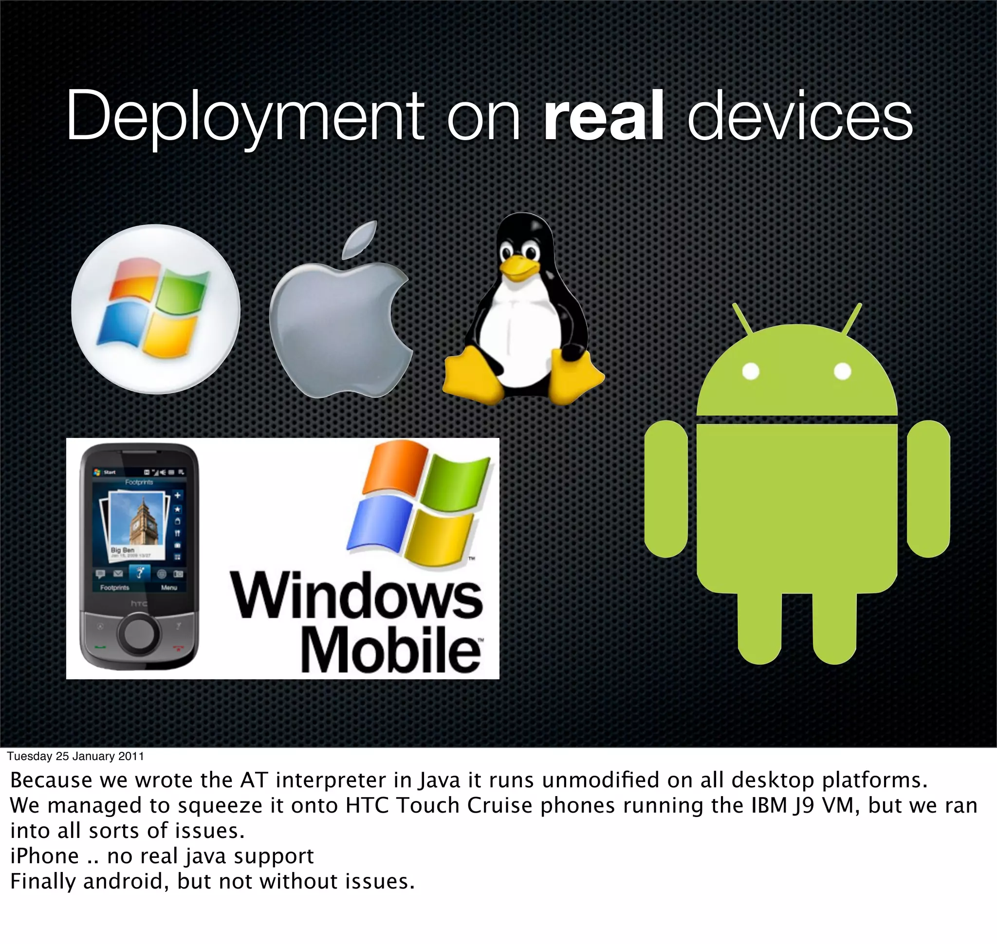 Deployment on real devices




Tuesday 25 January 2011

Because we wrote the AT interpreter in Java it runs unmodiﬁed on all desktop platforms.
We managed to squeeze it onto HTC Touch Cruise phones running the IBM J9 VM, but we ran
into all sorts of issues.
iPhone .. no real java support
Finally android, but not without issues.
 