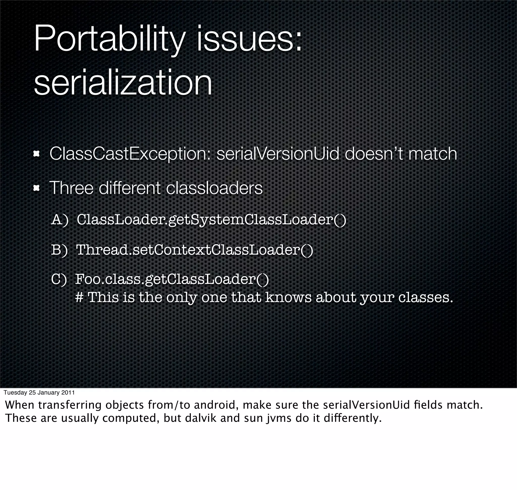 Portability issues:
         serialization
              ClassCastException: serialVersionUid doesn’t match
              Three different classloaders
               A) ClassLoader.getSystemClassLoader()

               B) Thread.setContextClassLoader()
               C) Foo.class.getClassLoader()
                  # This is the only one that knows about your classes.




Tuesday 25 January 2011

When transferring objects from/to android, make sure the serialVersionUid ﬁelds match.
These are usually computed, but dalvik and sun jvms do it differently.
 