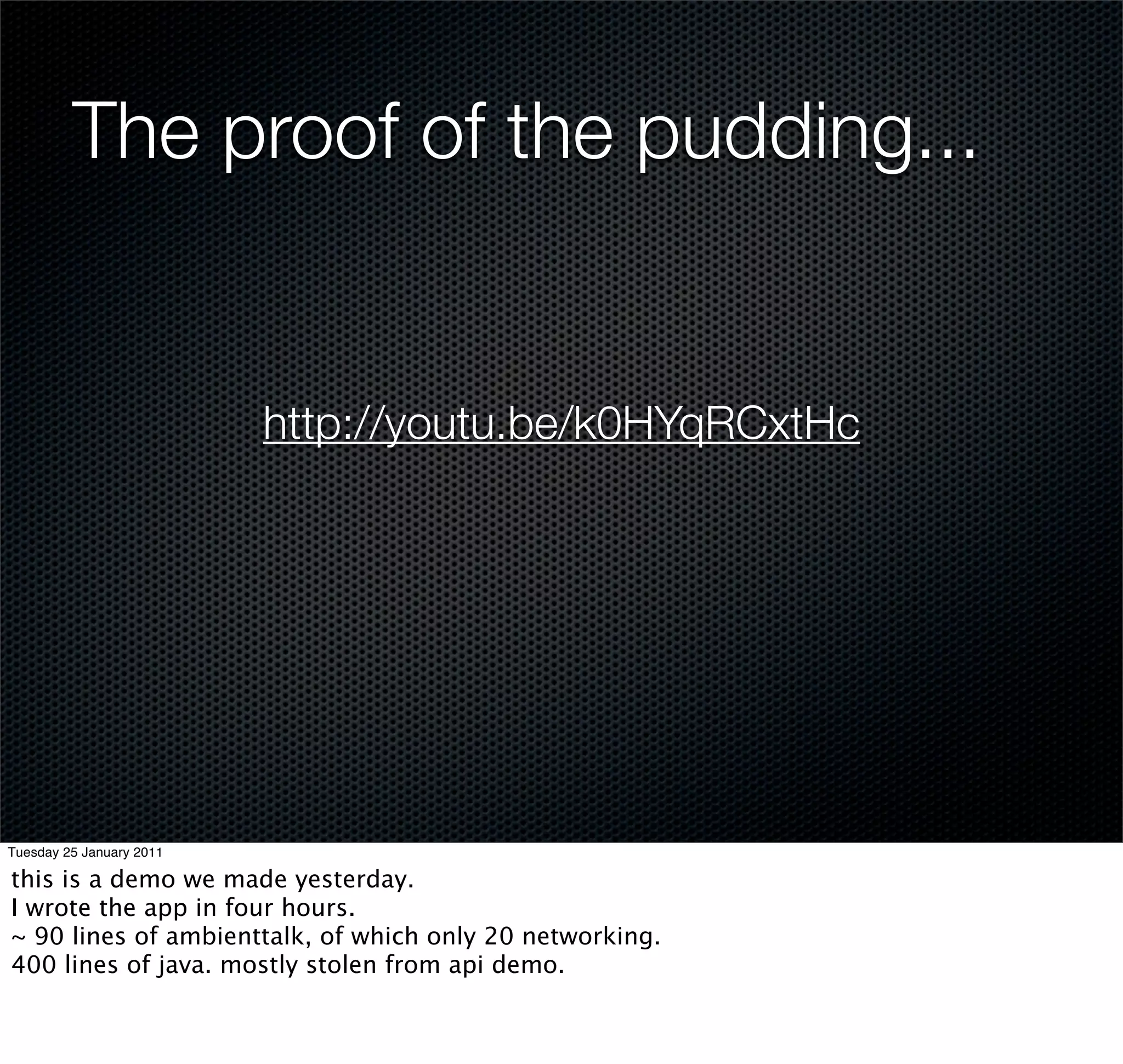 The proof of the pudding...


                          http://youtu.be/k0HYqRCxtHc




Tuesday 25 January 2011

this is a demo we made yesterday.
I wrote the app in four hours.
~ 90 lines of ambienttalk, of which only 20 networking.
400 lines of java. mostly stolen from api demo.
 