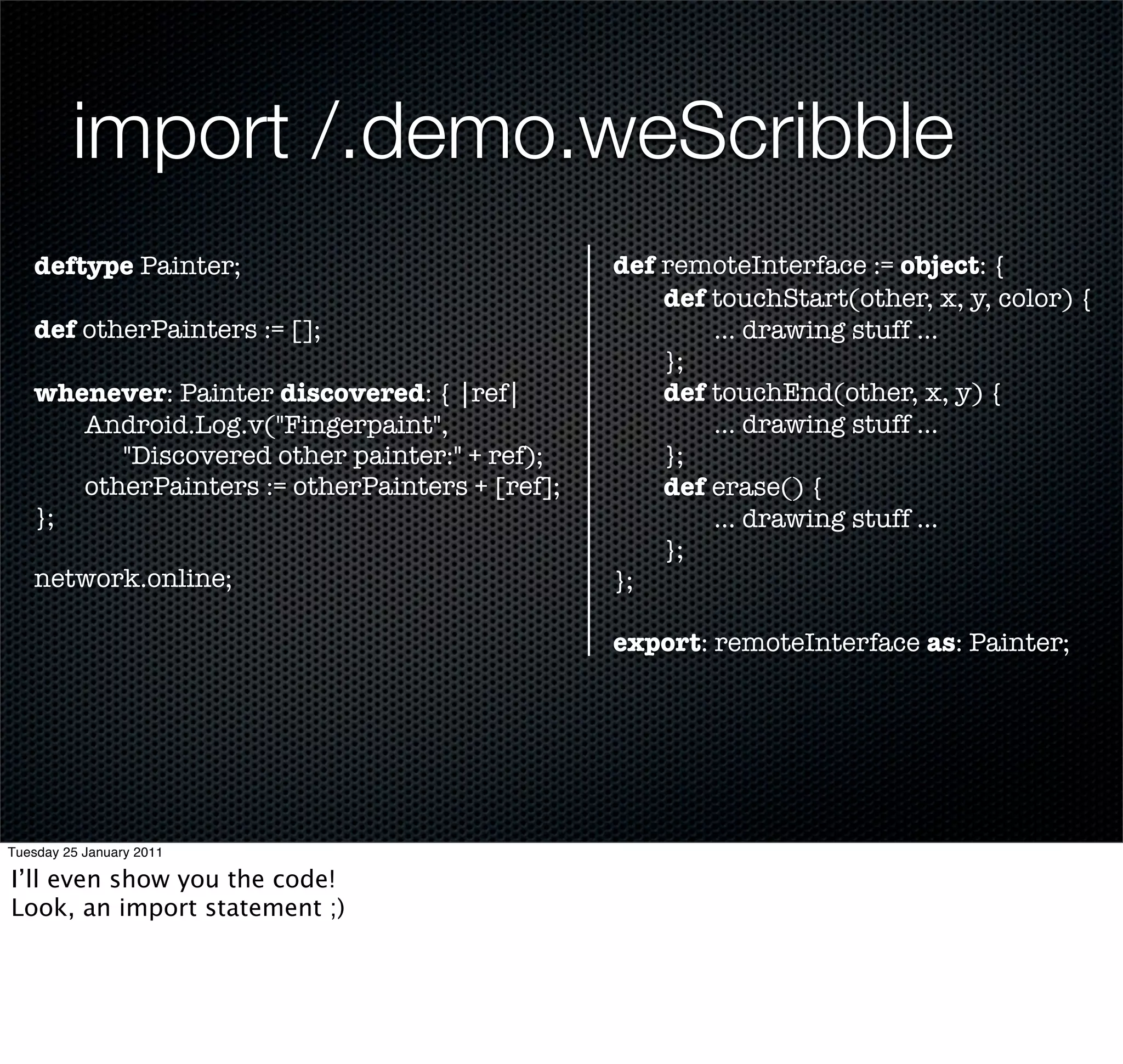 import /.demo.weScribble
   deftype Painter;                             def remoteInterface := object: {
                                                	   def touchStart(other, x, y, color) {
   def otherPainters := [];                     	   	   ... drawing stuff ...
                                                	   };
   whenever: Painter discovered: { |ref|        	   def touchEnd(other, x, y) {
   	  Android.Log.v("Fingerpaint",              	   	   ... drawing stuff ...
         "Discovered other painter:" + ref);    	   };
   	  otherPainters := otherPainters + [ref];   	   def erase() {
   };                                           	   	   ... drawing stuff ...
                                                	   };
   network.online;                              };

                                                export: remoteInterface as: Painter;




Tuesday 25 January 2011

I’ll even show you the code!
Look, an import statement ;)
 