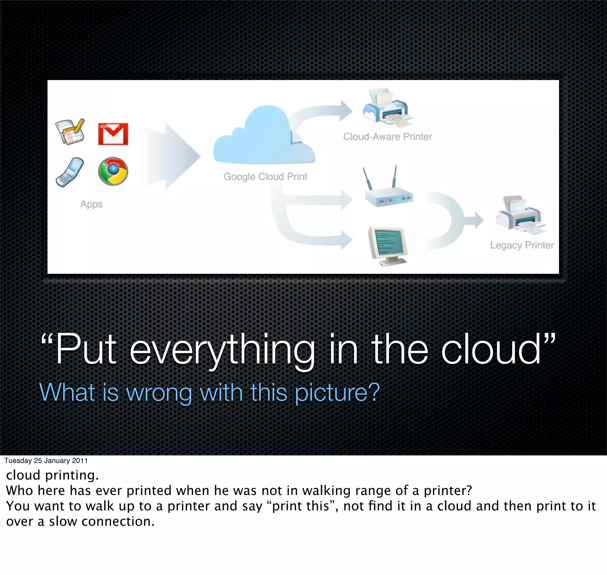 “Put everything in the cloud”
         What is wrong with this picture?

Tuesday 25 January 2011

cloud printing.
Who here has ever printed when he was not in walking range of a printer?
You want to walk up to a printer and say “print this”, not ﬁnd it in a cloud and then print to it
over a slow connection.
 