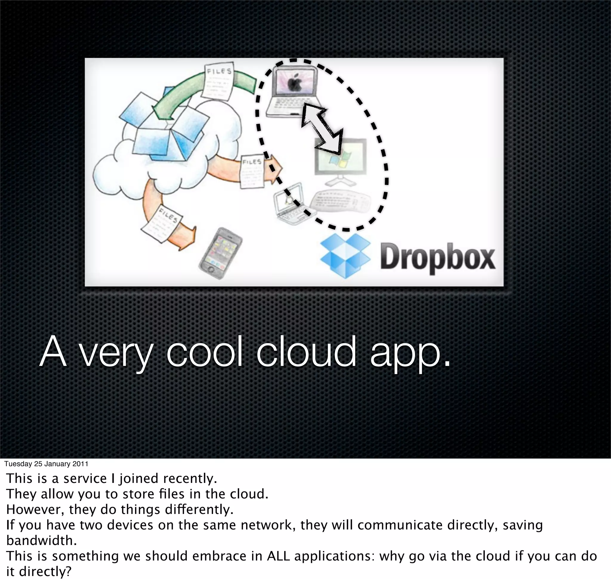 A very cool cloud app.

Tuesday 25 January 2011

This is a service I joined recently.
They allow you to store ﬁles in the cloud.
However, they do things differently.
If you have two devices on the same network, they will communicate directly, saving
bandwidth.
This is something we should embrace in ALL applications: why go via the cloud if you can do
it directly?
 