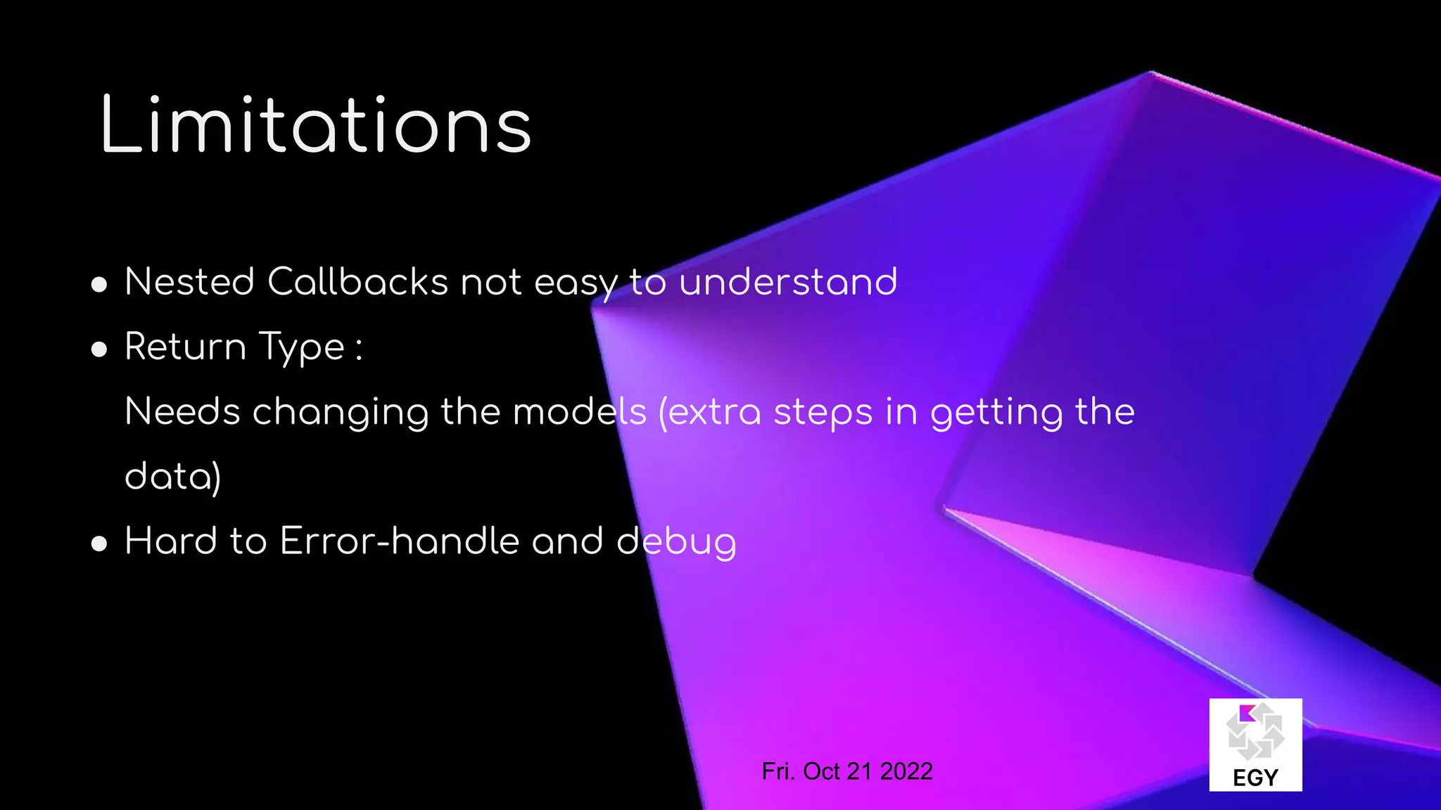 About Me
Limitations
● Nested Callbacks not easy to understand
● Return Type :
Needs changing the models (extra steps in getting the
data)
● Hard to Error-handle and debug
Fri. Oct 21 2022
 
