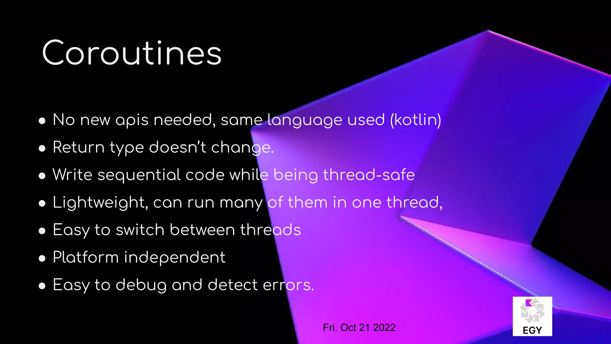 About Me
Coroutines
● No new apis needed, same language used (kotlin)
● Return type doesn’t change.
● Write sequential code while being thread-safe
● Lightweight, can run many of them in one thread,
● Easy to switch between threads
● Platform independent
● Easy to debug and detect errors.
Fri. Oct 21 2022
 