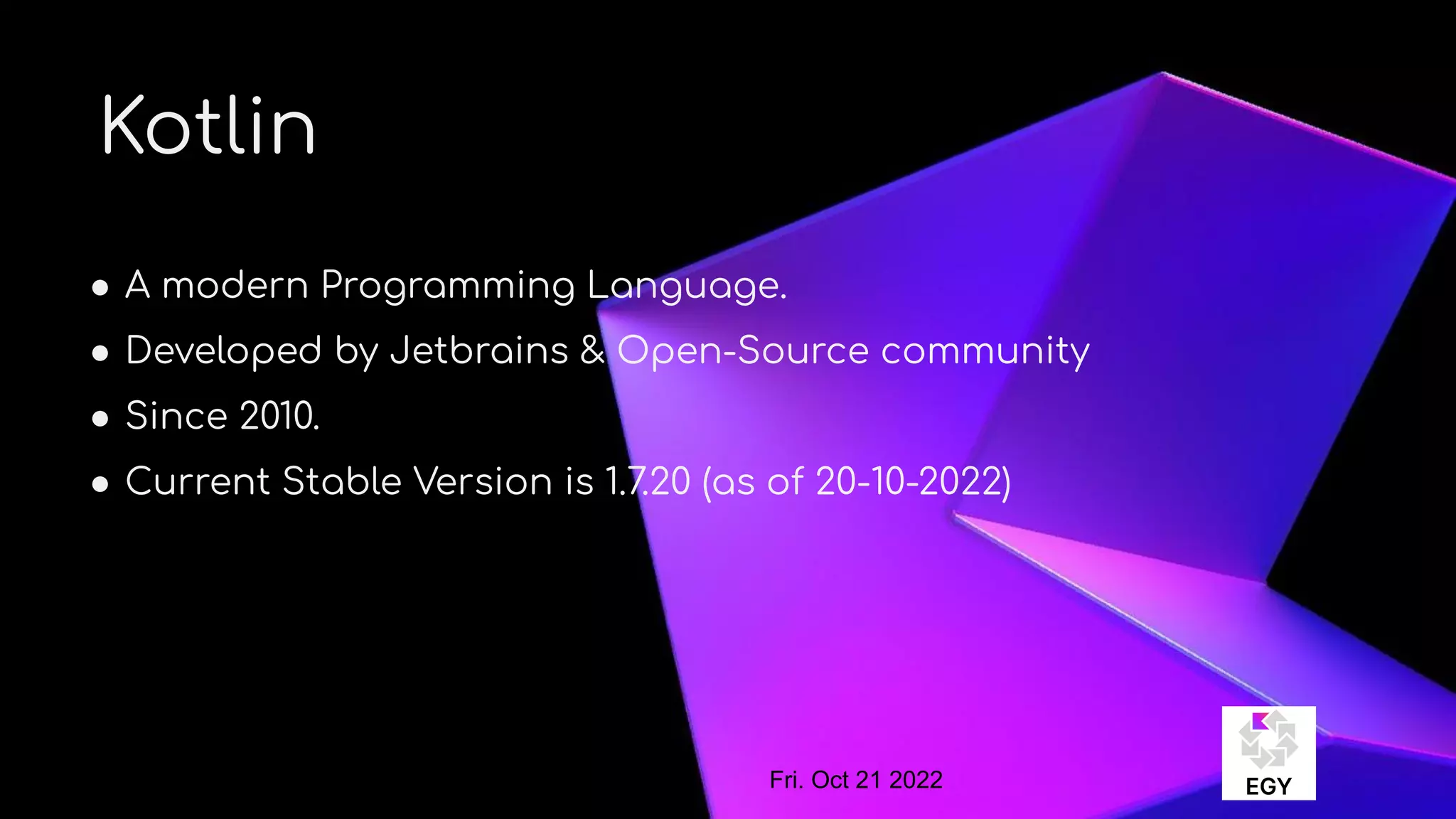 About Me
Kotlin
● A modern Programming Language.
● Developed by Jetbrains & Open-Source community
● Since 2010.
● Current Stable Version is 1.7.20 (as of 20-10-2022)
Fri. Oct 21 2022
 