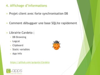 4. Affichage d’informations 
Projet client avec forte synchronisation DB 
Comment débugguer une base SQLite rapidement 
Librairie Cardeto : 
▪ DB Browsing 
▪ Logcat 
▪ Clipboard 
▪ Static variables 
▪ App info 
https://github.com/guiguito/Cardeto 
 