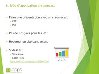 6. Idée d’application chromecast 
Faire une présentation avec un chromecast 
▪ PPT 
▪ PDF 
Pas de libs java pour les PPT 
Héberger un site dans assets 
SlidesCast 
▪ SlideShare 
▪ Local Files 
https://github.com/guiguito/SlidesCast 
 