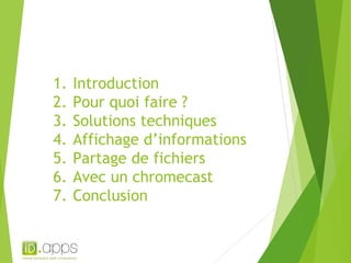 1. Introduction 
2. Pour quoi faire ? 
3. Solutions techniques 
4. Affichage d’informations 
5. Partage de fichiers 
6. Avec un chromecast 
7. Conclusion 
 