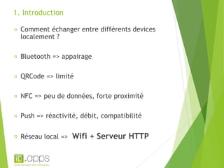 1. Introduction 
Comment échanger entre différents devices 
localement ? 
Bluetooth => appairage 
QRCode => limité 
NFC => peu de données, forte proximité 
Push => réactivité, débit, compatibilité 
Réseau local => Wifi + Serveur HTTP 
 
