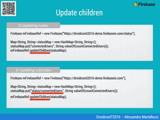 Update children
Firebase mFirebaseRef = new Firebase(“https://droidconit2016-demo.ﬁrebaseio.com/status”);
Map<String, Stri...