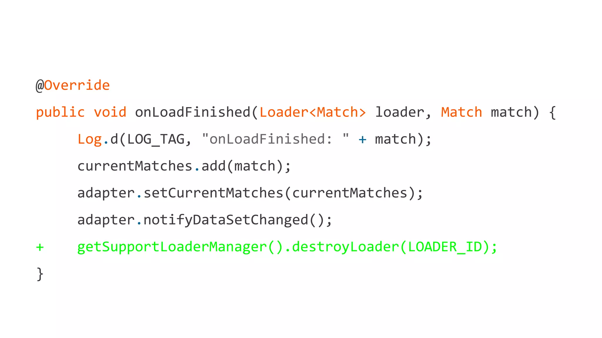 @Override
public void onLoadFinished(Loader<Match> loader, Match match) {
Log.d(LOG_TAG, "onLoadFinished: " + match);
currentMatches.add(match);
adapter.setCurrentMatches(currentMatches);
adapter.notifyDataSetChanged();
+ getSupportLoaderManager().destroyLoader(LOADER_ID);
}
 