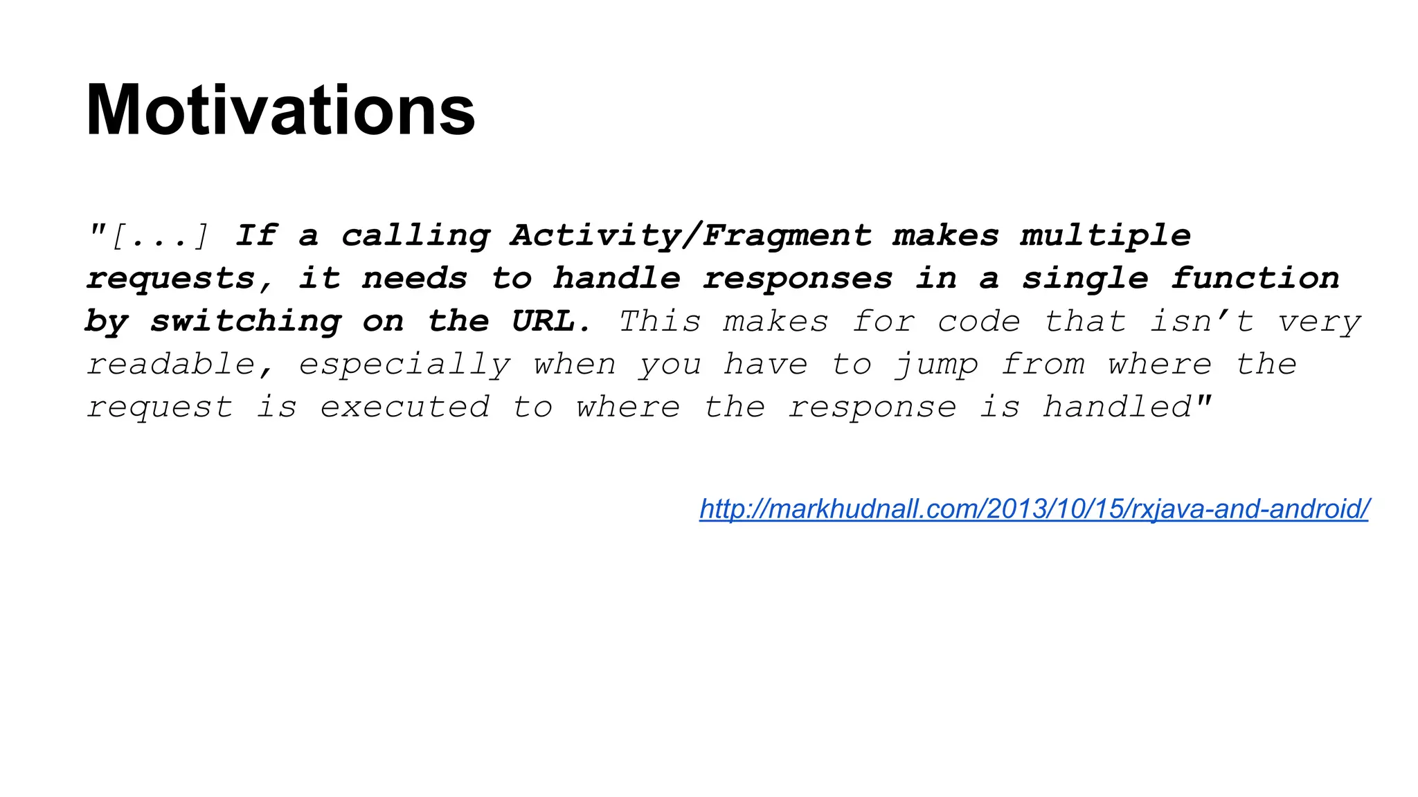Motivations
"[...] If a calling Activity/Fragment makes multiple
requests, it needs to handle responses in a single function
by switching on the URL. This makes for code that isn’t very
readable, especially when you have to jump from where the
request is executed to where the response is handled"
http://markhudnall.com/2013/10/15/rxjava-and-android/
 