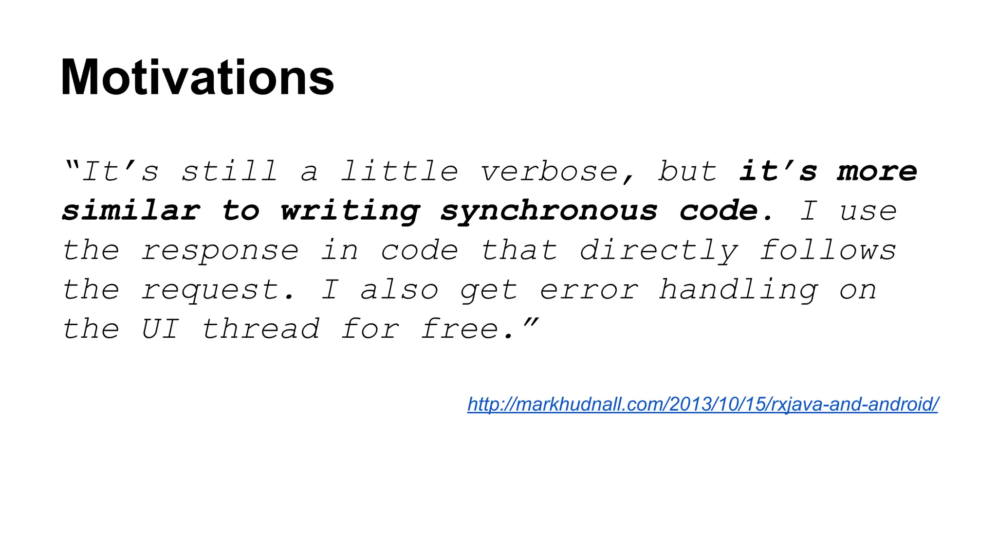 Motivations
“It’s still a little verbose, but it’s more
similar to writing synchronous code. I use
the response in code that directly follows
the request. I also get error handling on
the UI thread for free.”
http://markhudnall.com/2013/10/15/rxjava-and-android/
 