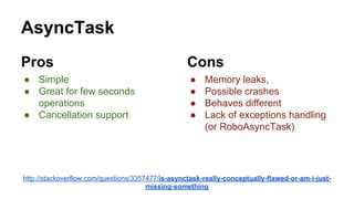 AsyncTask
Pros
● Simple
● Great for few seconds
operations
● Cancellation support
Cons
● Memory leaks,
● Possible crashes
● Behaves different
● Lack of exceptions handling
(or RoboAsyncTask)
http://stackoverflow.com/questions/3357477/is-asynctask-really-conceptually-flawed-or-am-i-just-
missing-something
 