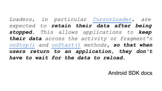 Loaders, in particular CursorLoader, are
expected to retain their data after being
stopped. This allows applications to keep
their data across the activity or fragment's
onStop() and onStart() methods, so that when
users return to an application, they don't
have to wait for the data to reload.
Android SDK docs
 