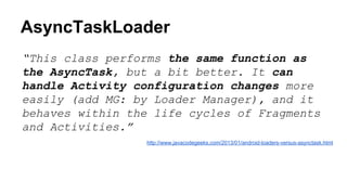 AsyncTaskLoader
“This class performs the same function as
the AsyncTask, but a bit better. It can
handle Activity configuration changes more
easily (add MG: by Loader Manager), and it
behaves within the life cycles of Fragments
and Activities.”
http://www.javacodegeeks.com/2013/01/android-loaders-versus-asynctask.html
 