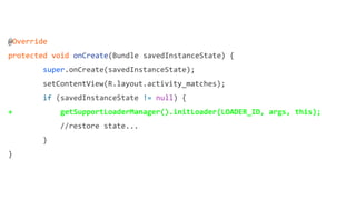 @Override
protected void onCreate(Bundle savedInstanceState) {
super.onCreate(savedInstanceState);
setContentView(R.layout.activity_matches);
if (savedInstanceState != null) {
+ getSupportLoaderManager().initLoader(LOADER_ID, args, this);
//restore state...
}
}
 