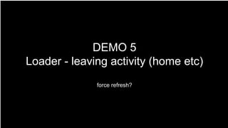 DEMO 5
Loader - leaving activity (home etc)
force refresh?
 