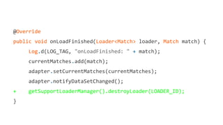 @Override
public void onLoadFinished(Loader<Match> loader, Match match) {
Log.d(LOG_TAG, "onLoadFinished: " + match);
currentMatches.add(match);
adapter.setCurrentMatches(currentMatches);
adapter.notifyDataSetChanged();
+ getSupportLoaderManager().destroyLoader(LOADER_ID);
}
 