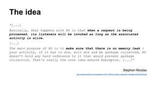 The idea
“[...]
Basically, what happens with RS is that when a request is being
processed, its listeners will be invoked as long as the associated
activity is alive.
[...]
The main purpose of RS is to make sure that there is no memory leak :
your activity, if it has to die, will die and be garbage collected, RS
doesn't hold any hard reference to it that would prevent garbage
collection. That's really the core idea behind RoboSpice. [...]”
Stephen Nicolas
http://stackoverflow.com/questions/19011200/how-does-robospice-manage-activity-lifecycle
 