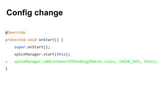 @Override
protected void onStart() {
super.onStart();
spiceManager.start(this);
+ spiceManager.addListenerIfPending(Match.class, CACHE_KEY, this);
}
Config change
 