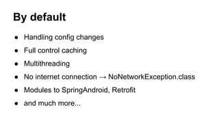 By default
● Handling config changes
● Full control caching
● Multithreading
● No internet connection → NoNetworkException.class
● Modules to SpringAndroid, Retrofit
● and much more...
 