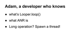 Adam, a developer who knows
● what’s Looper.loop()
● what ANR is
● Long operation? Spawn a thread!
 