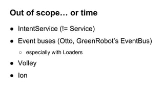 Out of scope… or time
● IntentService (!= Service)
● Event buses (Otto, GreenRobot’s EventBus)
○ especially with Loaders
● Volley
● Ion
 