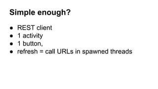 Simple enough?
● REST client
● 1 activity
● 1 button,
● refresh = call URLs in spawned threads
 