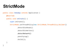 StrictMode
public class DemoApp extends Application {
@Override
public void onCreate() {
super.onCreate();
StrictMode.setThreadPolicy(new StrictMode.ThreadPolicy.Builder()
.detectDiskReads()
.detectDiskWrites()
.detectNetwork()
.penaltyLog()
.build());
}
}
 
