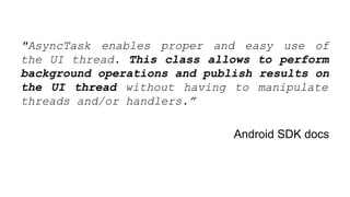 "AsyncTask enables proper and easy use of
the UI thread. This class allows to perform
background operations and publish results on
the UI thread without having to manipulate
threads and/or handlers.”
Android SDK docs
 