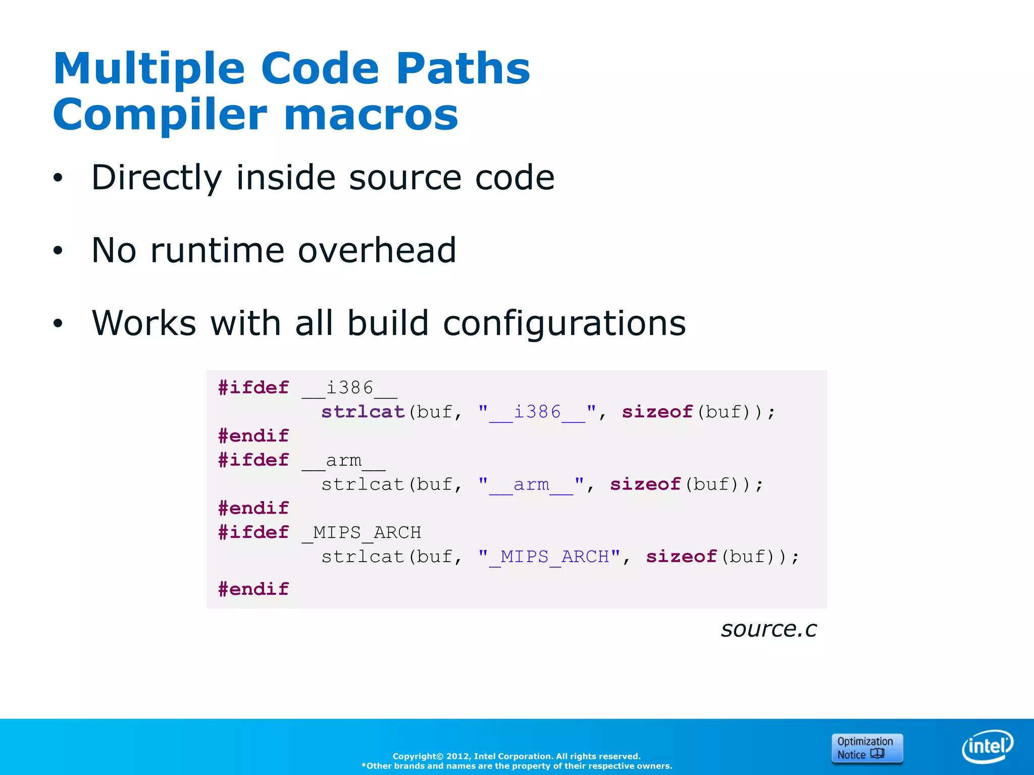 Multiple Code Paths
Compiler macros
• Directly inside source code

• No runtime overhead

• Works with all build configurations
         #ifdef __i386__
                  strlcat(buf, "__i386__", sizeof(buf));
         #endif
         #ifdef __arm__
                  strlcat(buf, "__arm__", sizeof(buf));
         #endif
         #ifdef _MIPS_ARCH
                  strlcat(buf, "_MIPS_ARCH", sizeof(buf));
         #endif

                                                                                            source.c




                           Copyright© 2012, Intel Corporation. All rights reserved.
                     *Other brands and names are the property of their respective owners.
 