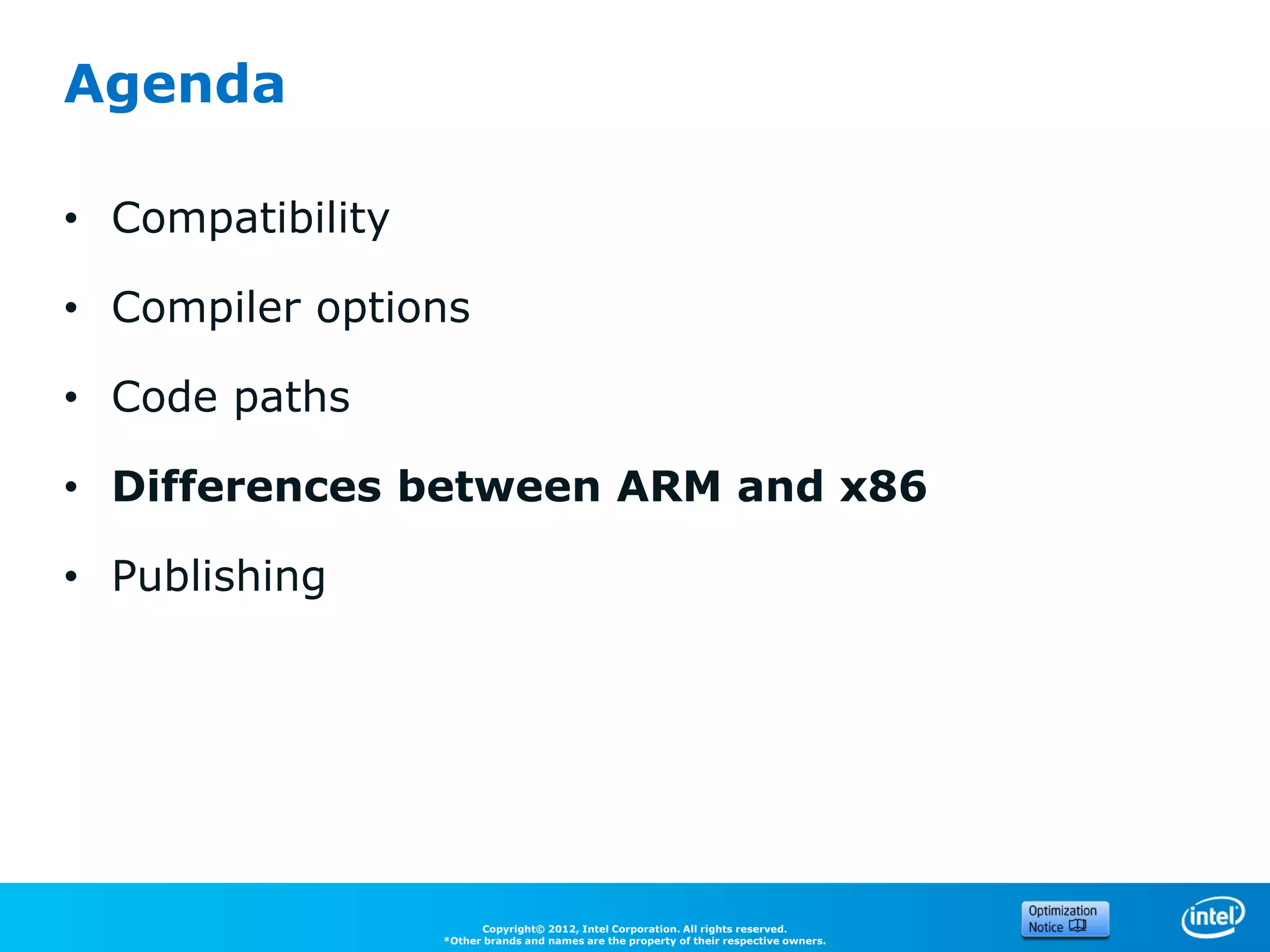 Agenda

• Compatibility

• Compiler options

• Code paths

• Differences between ARM and x86

• Publishing




                        Copyright© 2012, Intel Corporation. All rights reserved.
                  *Other brands and names are the property of their respective owners.
 