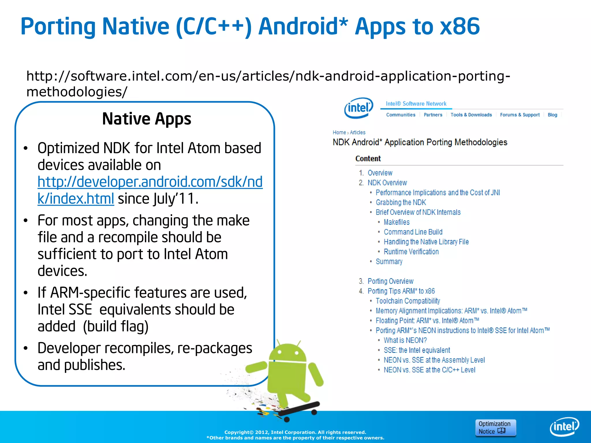 Porting Native (C/C++) Android* Apps to x86

http://software.intel.com/en-us/articles/ndk-android-application-porting-
methodologies/

            Native Apps
• Optimized NDK for Intel Atom based
  devices available on
  http://developer.android.com/sdk/nd
  k/index.html since July’11.
• For most apps, changing the make
  file and a recompile should be
  sufficient to port to Intel Atom
  devices.
• If ARM-specific features are used,
  Intel SSE equivalents should be
  added (build flag)
• Developer recompiles, re-packages
  and publishes.



                                  Copyright© 2012, Intel Corporation. All rights reserved.
                            *Other brands and names are the property of their respective owners.
 