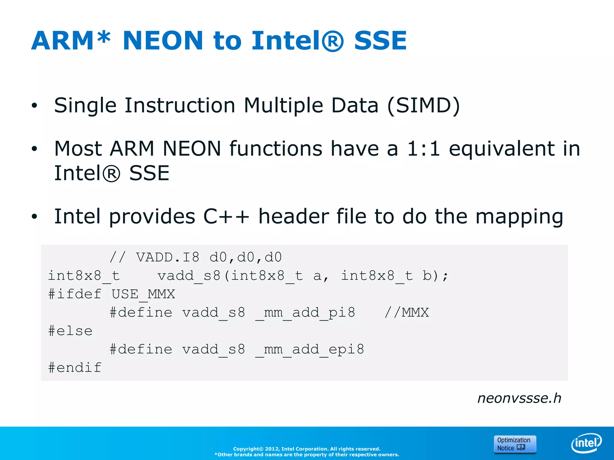 ARM* NEON to Intel® SSE

• Single Instruction Multiple Data (SIMD)

• Most ARM NEON functions have a 1:1 equivalent in
  Intel® SSE

• Intel provides C++ header file to do the mapping
        // VADD.I8 d0,d0,d0
 int8x8_t    vadd_s8(int8x8_t a, int8x8_t b);
 #ifdef USE_MMX
        #define vadd_s8 _mm_add_pi8   //MMX
 #else
        #define vadd_s8 _mm_add_epi8
 #endif

                                                                                          neonvssse.h


                         Copyright© 2012, Intel Corporation. All rights reserved.
                   *Other brands and names are the property of their respective owners.
 