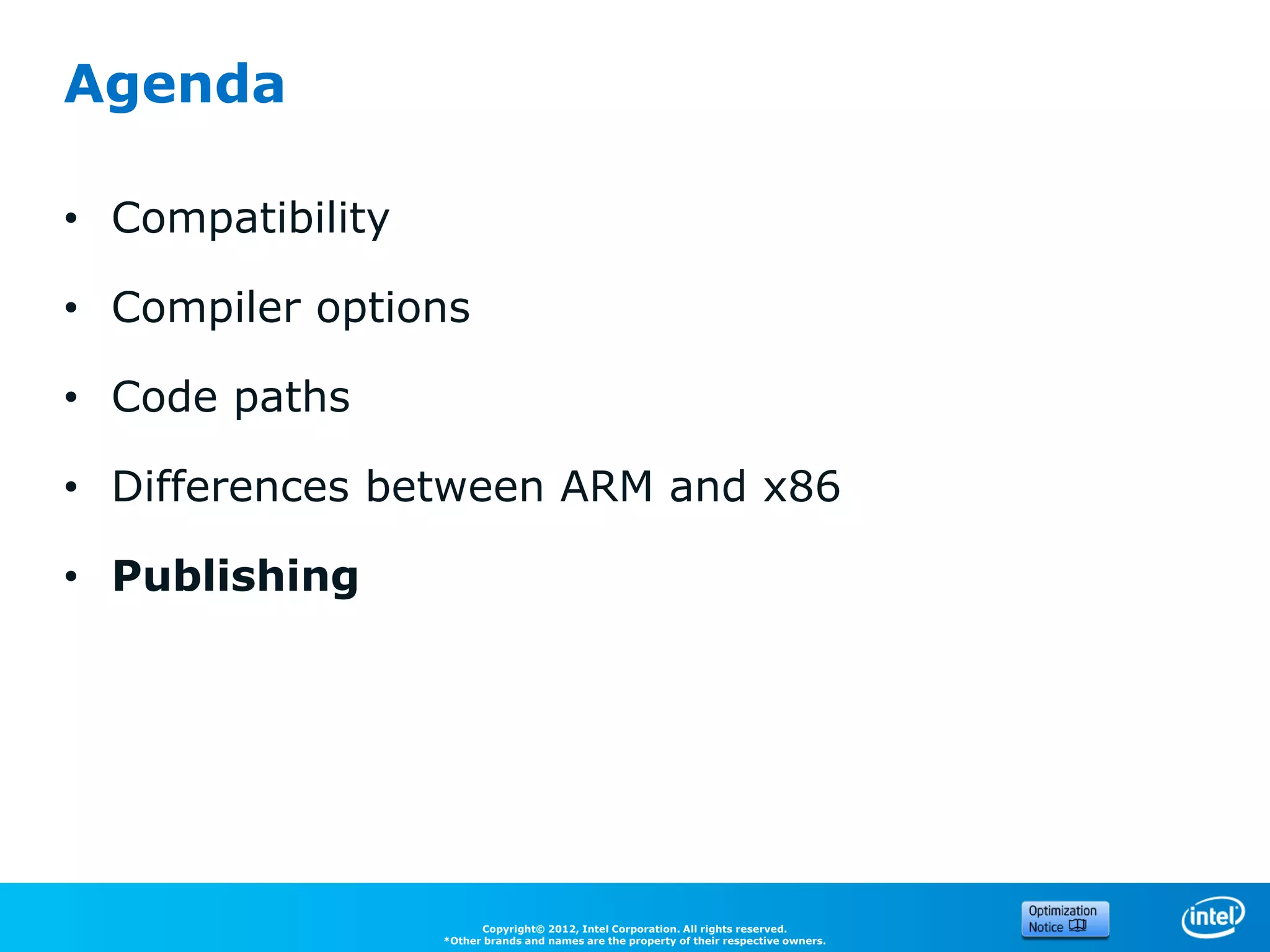 Agenda

• Compatibility

• Compiler options

• Code paths

• Differences between ARM and x86

• Publishing




                        Copyright© 2012, Intel Corporation. All rights reserved.
                  *Other brands and names are the property of their respective owners.
 