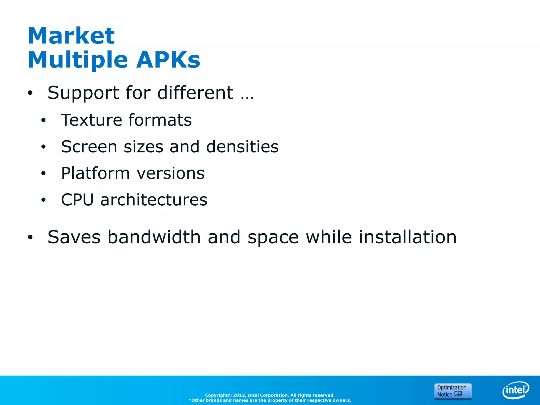 Market
Multiple APKs
• Support for different …
 • Texture formats
 • Screen sizes and densities
 • Platform versions
 • CPU architectures

• Saves bandwidth and space while installation




                        Copyright© 2012, Intel Corporation. All rights reserved.
                  *Other brands and names are the property of their respective owners.
 