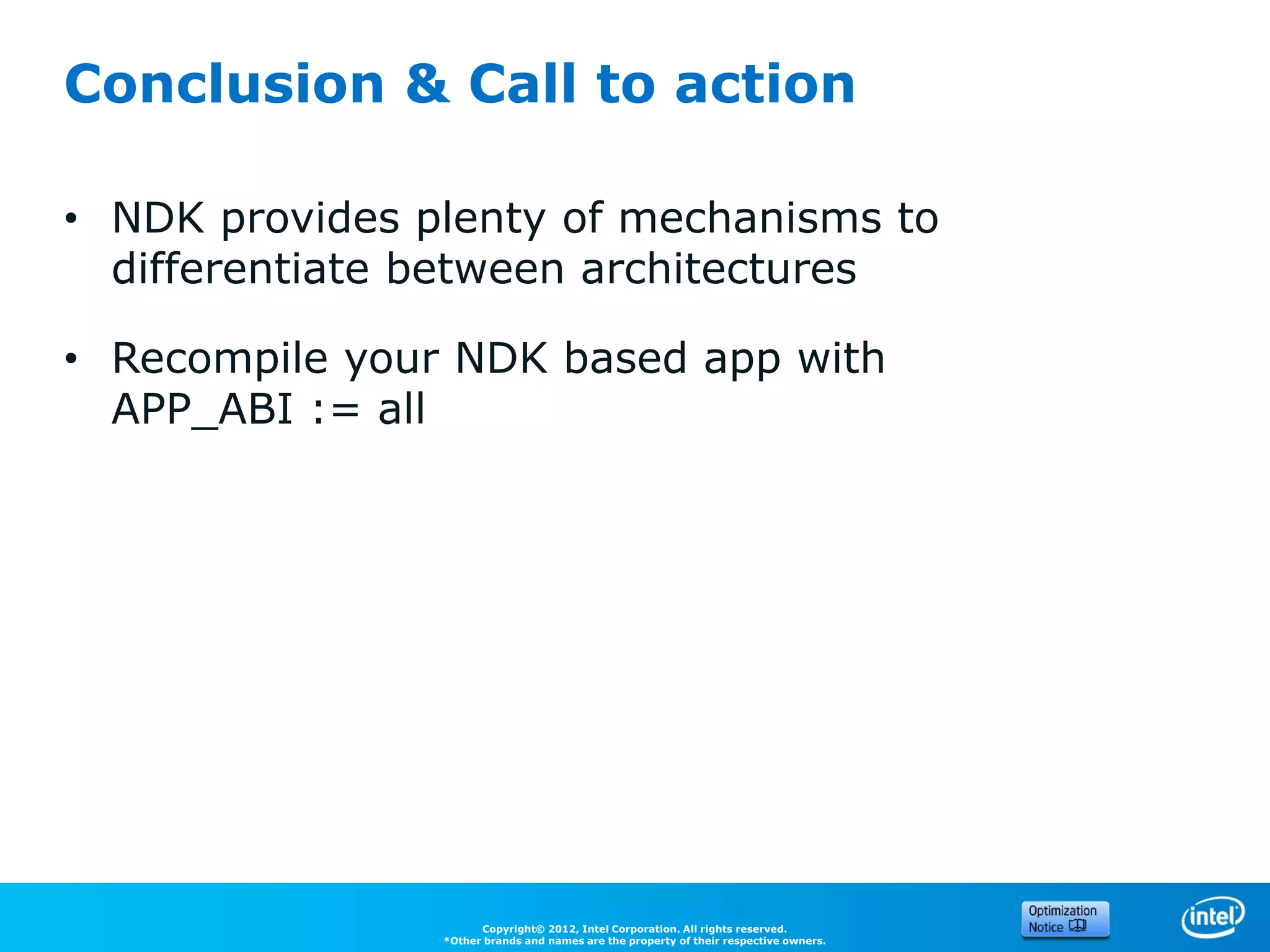Conclusion & Call to action

• NDK provides plenty of mechanisms to
  differentiate between architectures

• Recompile your NDK based app with
  APP_ABI := all




                      Copyright© 2012, Intel Corporation. All rights reserved.
                *Other brands and names are the property of their respective owners.
 